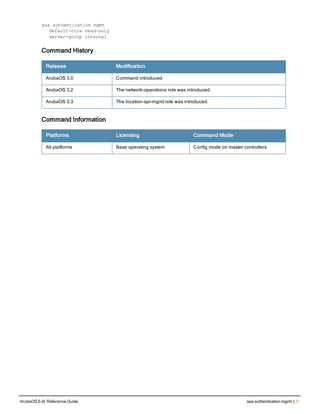 aaa authentication mgmt
default-role read-only
server-group internal
Command History
Release Modification
ArubaOS 3.0 Command introduced
ArubaOS 3.2 The network-operations role was introduced.
ArubaOS 3.3 The location-api-mgmt role was introduced.
Command Information
Platforms Licensing Command Mode
All platforms Base operating system Config mode on master controllers
ArubaOS 6.4| Reference Guide aaa authentication mgmt | 31
 