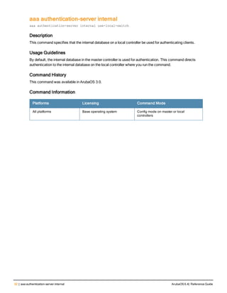 32 | aaa authentication-server internal ArubaOS 6.4| Reference Guide
aaa authentication-server internal
aaa authentication-server internal use-local-switch
Description
This command specifies that the internal database on a local controller be used for authenticating clients.
Usage Guidelines
By default, the internal database in the master controller is used for authentication. This command directs
authentication to the internal database on the local controller where you run the command.
Command History
This command was available in ArubaOS 3.0.
Command Information
Platforms Licensing Command Mode
All platforms Base operating system Config mode on master or local
controllers
 