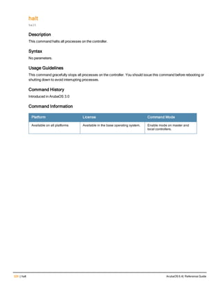 326 | halt ArubaOS 6.4| Reference Guide
halt
halt
Description
This command halts all processes on the controller.
Syntax
No parameters.
Usage Guidelines
This command gracefully stops all processes on the controller. You should issue this command before rebooting or
shutting down to avoid interrupting processes.
Command History
Introduced in ArubaOS 3.0
Command Information
Platform License Command Mode
Available on all platforms Available in the base operating system. Enable mode on master and
local controllers.
 