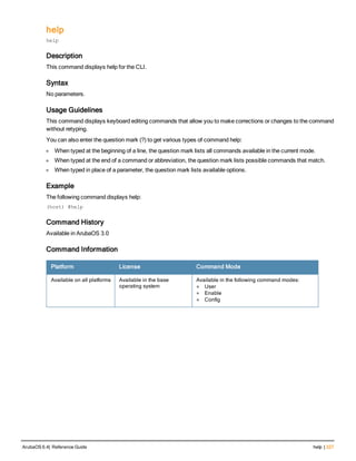 help
help
Description
This command displays help for the CLI.
Syntax
No parameters.
Usage Guidelines
This command displays keyboard editing commands that allow you to make corrections or changes to the command
without retyping.
You can also enter the question mark (?) to get various types of command help:
l When typed at the beginning of a line, the question mark lists all commands available in the current mode.
l When typed at the end of a command or abbreviation, the question mark lists possible commands that match.
l When typed in place of a parameter, the question mark lists available options.
Example
The following command displays help:
(host) #help
Command History
Available in ArubaOS 3.0
Command Information
Platform License Command Mode
Available on all platforms Available in the base
operating system
Available in the following command modes:
l User
l Enable
l Config
ArubaOS 6.4| Reference Guide help | 327
 