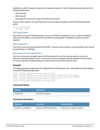 identified by its ASCII character string name (32 characters maximum). The AP classification rules have one of the
following specifications:
l SSID of the AP
l SNR of the AP
l Discovered-AP-Count or the number of APs that can see the AP
Once you have created an AP classification rule, but must ienable it by adding it to the IDS AP Matching Rules
profile:
ids ap-rule-matching
rule-name <name>
SSID specification
Each rule can have up to 6 SSID parameters. If one or more SSIDs are specified in a rule, an option of whether to
match any of the SSIDs, or to not match all of the SSIDs can be specified. The default is to check for a match
operation.
SNR specification
Each rule can have only one specification of the SNR. A minimum and/or maximum can be specified in each rule and
the specification is in SNR (db).
Discovered-AP-Count specification
Each rule can have only one specification of the Discovered-AP-Count. Each rule can specify a minimum or
maximum of the Discovered-AP-count. The minimum or maximum operation must be specified if the Discovered-
AP-count is specified. The default setting is to check for the minimum discovered-AP-count.
Example
The following example configures the AP Configuration Rule Profile named “rule1”, then enables the rule by adding it
to the IDS AP Matching Rules profile.
(host) (config) #ids ap-classification-rule rule1
(host) (IDS AP Classification Rule Profile "rule1") #check-min-discovered-aps
(host) (IDS AP Classification Rule Profile "rule1") #classify-to-type neighbor
(host) (IDS AP Classification Rule Profile "rule1") !
(host) (config) #ap-rule-matching rule-name rule1
Command History
Release Modification
ArubaOS 6.0 Command introduced
Command Information
Platforms Licensing Command Mode
Available on all platforms Requires the RFprotect license Config mode on master controllers
ArubaOS 6.4| Reference Guide ids ap-classification-rule change | 333
 