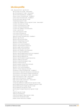 ids dos-profile
ids
ids dos-profile <profile>
ap-flood-inc-time <seconds>
ap-flood-quiet-time <seconds>
ap-flood-threshold <number>
assoc-rate-thresholds <number>
auth-rate-thresholds <number>
block-ack-dos-quiet-time
chopchop-quiet-time
client-ht-40mhz-intol-quiet-time <seconds>
client-flood-inc-time
client-flood-quiet-time
client-flood-threshold
client-ht-40mhz-intolerance
clone <profile>
cts-rate-quiet-time
cts-rate-threshold
cts-rate-time-interval
deauth-rate-thresholds <number>
detect-ap-flood
detect-block-ack-dos
detect-chopchop-attack
detect-client-flood
detect-cts-rate-anomaly
detect-disconnect-station
detect-eap-rate-anomaly
detect-fata-jack-attack
detect-ht-40mhz-intolerance
detect-invalid-address
detect-malformed-association-request
detect-malformed-auth-frame
detect-malformed-htie
detect-malformed-large-duration
detect-omerta-attack
detect-overflow-eapol-key
detect-overflow-ie
detect-power-save-dos-attack
detect-rate-anomalies
detect-rts-rate-anomaly
detect-tkip-replay-attack
disassoc-rate-thresholds <number>
disconnect-deauth-disassoc-threshold
disconnect-sta-assoc-resp-threshold
disconnect-sta-quiet-time <seconds>
eap-rate-quiet-time <seconds>
eap-rate-threshold <number>
eap-rate-time-interval <seconds>
fata-jack-quiet-time
invalid-address-combination-quiet-time
malformed-association-request-quiet-time
malformed-auth-frame-quiet-time
malformed-htie-quiet-time
malformed-large-duration-quiet-time
no ...
omerta-quiet-time
omerta-threshold
overflow-eapol-key-quiet-time
overflow-ie-quiet-time
power-save-dos-min-frames
ArubaOS 6.4| Reference Guide ids dos-profile | 335
 