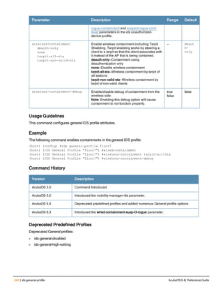 344 | ids general-profile ArubaOS 6.4| Reference Guide
Parameter Description Range Default
rogue-containment and suspect-rogue-conf-
level parameters in the ids unauthorized-
device-profile.
wireless-containment
deauth-only
none
tarpit-all-sta
tarpit-non-valid-sta
Enable wireless containment including Tarpit
Shielding. Tarpit shielding works by steering a
client to a tarpit so that the client associates with
it instead of the AP that is being contained.
deauth-only—Containment using
deauthentication only
none—Disable wireless containment
tarpit-all-sta—Wireless containment by tarpit of
all stations
tarpit-non-valid-sta—Wireless containment by
tarpit of non-valid clients
— deaut
h-
only
wireless-containment-debug Enable/disable debug of containment from the
wireless side.
Note: Enabling this debug option will cause
containment to not function properly.
true
false
false
Usage Guidelines
This command configures general IDS profile attributes.
Example
The following command enables containments in the general IDS profile:
(host) (config) #ids general-profile floor7
(host) (IDS General Profile "floor7") #wired-containment
(host) (IDS General Profile "floor7") #wireless-containment tarpit-all-sta
(host) (IDS General Profile "floor7") #wireless-containment-debug
Command History
Version Description
ArubaOS 3.0 Command Introduced
ArubaOS 5.0 Introduced the mobility-manager-rtls parameter.
ArubaOS 6.0 Deprecated predefined profiles and added numerous General profile options
ArubaOS 6.3 Introduced the wired-containment-susp-l3-rogue parameter.
Deprecated Predefined Profiles
Deprecated General profiles:
l ids-general-disabled
l ids-general-high-setting
 
