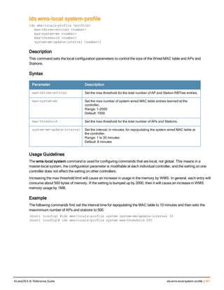 ids wms-local system-profile
ids wms-locals-profile <profile>
max-rbtree-entries <number>
max-system-wm <number>
max-threshold <number>
system-wm-update-interval <number>]
Description
This command sets the local configuration parameters to control the size of the Wired MAC table and APs and
Stations.
Syntax
Parameter Description
max-rbtree-entries Set the max threshold for the total number of AP and Station RBTree entries.
max-system-wm Set the max number of system wired MAC table entries learned at the
controller.
Range: 1-2000
Default: 1000
max-threshold Set the max threshold for the total number of APs and Stations.
system-wm-update-interval Set the interval, in minutes, for repopulating the system wired MAC table at
the controller.
Range: 1 to 30 minutes
Default: 8 minutes
Usage Guidelines
The wms-local system command is used for configuring commands that are local, not global. This means in a
master-local system, the configuration parameter is modifiable at each individual controller, and the setting on one
controller does not affect the setting on other controllers.
Increasing the max threshold limit will cause an increase in usage in the memory by WMS. In general, each entry will
consume about 500 bytes of memory. If the setting is bumped up by 2000, then it will cause an increase in WMS
memory usage by 1MB.
Example
The following commands first set the interval time for repopulating the MAC table to 10 minutes and then sets the
maximimum number of APs and stations to 500.
(host) (config) #ids wms-locals-profile system system-wm-update-interval 10
(host) (config)# ids wms-locals-profile system max-threshold 500
ArubaOS 6.4| Reference Guide ids wms-localsystem-profile | 367
 