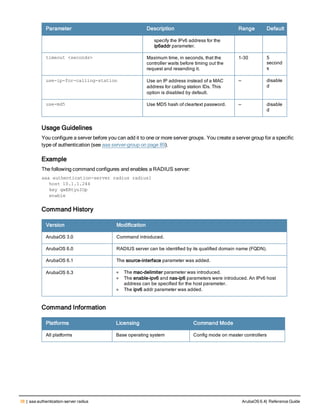 38 | aaa authentication-server radius ArubaOS 6.4| Reference Guide
Parameter Description Range Default
specify the IPv6 address for the
ip6addr parameter.
timeout <seconds> Maximum time, in seconds, that the
controller waits before timing out the
request and resending it.
1-30 5
second
s
use-ip-for-calling-station Use an IP address instead of a MAC
address for calling station IDs. This
option is disabled by default.
— disable
d
use-md5 Use MD5 hash of cleartext password. — disable
d
Usage Guidelines
You configure a server before you can add it to one or more server groups. You create a server group for a specific
type of authentication (see aaa server-group on page 89).
Example
The following command configures and enables a RADIUS server:
aaa authentication-server radius radius1
host 10.1.1.244
key qwERtyuIOp
enable
Command History
Version Modification
ArubaOS 3.0 Command introduced.
ArubaOS 6.0 RADIUS server can be identified by its qualified domain name (FQDN).
ArubaOS 6.1 The source-interface parameter was added.
ArubaOS 6.3 l The mac-delimiter parameter was introduced.
l The enable-ipv6 and nas-ip6 parameters were introduced. An IPv6 host
address can be specified for the host parameter.
l The ipv6 addr parameter was added.
Command Information
Platforms Licensing Command Mode
All platforms Base operating system Config mode on master controllers
 