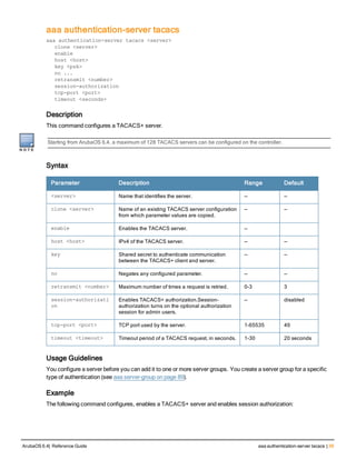 aaa authentication-server tacacs
aaa authentication-server tacacs <server>
clone <server>
enable
host <host>
key <psk>
no ...
retransmit <number>
session-authorization
tcp-port <port>
timeout <seconds>
Description
This command configures a TACACS+ server.
Starting from ArubaOS 6.4, a maximum of 128 TACACS servers can be configured on the controller.
Syntax
Parameter Description Range Default
<server> Name that identifies the server. — —
clone <server> Name of an existing TACACS server configuration
from which parameter values are copied.
— —
enable Enables the TACACS server. —
host <host> IPv4 of the TACACS server. — —
key Shared secret to authenticate communication
between the TACACS+ client and server.
— —
no Negates any configured parameter. — —
retransmit <number> Maximum number of times a request is retried. 0-3 3
session-authorizati
on
Enables TACACS+ authorization.Session-
authorization turns on the optional authorization
session for admin users.
— disabled
tcp-port <port> TCP port used by the server. 1-65535 49
timeout <timeout> Timeout period of a TACACS request, in seconds. 1-30 20 seconds
Usage Guidelines
You configure a server before you can add it to one or more server groups. You create a server group for a specific
type of authentication (see aaa server-group on page 89).
Example
The following command configures, enables a TACACS+ server and enables session authorization:
ArubaOS 6.4| Reference Guide aaa authentication-server tacacs | 39
 