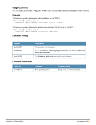 Usage Guidelines
You can use this command to configure the IPv6 link local address and the global unicast address for this interface.
Example
The following example configures the link local address for the VLAN 1.
(host) (conf)# interface vlan 1
(config-subif)#ipv6 address fe80::b:8600:50d:7700 link-local
The following example configures the global unicast address in EUI-64 format for the VLAN 1.
(host) (conf)# interface vlan 1
(config-subif)#ipv6 address 2001:DB8:0:3::/64 eui-64
Command History
Release Modification
ArubaOS 6.1 This command was introduced.
ArubaOS 6.2 The nd parameter for configuring neighbor discovery and router advertisement
options was introduced.
ArubaOS 6.3 The dhcp server <pool-name> parameter was introduced.
Command Information
Platforms Licensing Command Mode
All platforms Base operating system Config mode on master controllers
ArubaOS 6.4| Reference Guide interface vlan ipv6 | 397
 