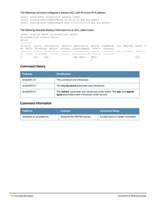 408 | ip access-list session ArubaOS 6.4| Reference Guide
The following command configures a session ACL with IPv4 and IPv6 address:
(host) (config)#ip access-list session common
(host) (config-sess-common)#host 10.12.13.14 any any permit
(host) (config-sess-common)#ipv6 host 11:12:11:11::2 any any permit
The following example displays information for an ACL called mylist.
(host) (config) #show ip access-list mylist
ip access-list session mylist
mylist
---------
Priority Source Destination Service Application Action TimeRange Log Expired Queue T
OS 8021P Blacklist Mirror DisScan ClassifyMedia IPv4/6 Contract
-------- ------ ----------- ------- ----------- ------ --------- --- ------- ----- -
-- ----- --------- ------ ------- ------------- ------ --------
1 any any app gmail deny Low
4
Command History
Release Modification
ArubaOS 3.0 This command was introduced.
ArubaOS 6.3 The any tcp source parameter was introduced.
ArubaOS 6.4 The redirect parameter was introduced under action. The app, and appcat-
egory parameters were introduced under service.
Command Information
Platform License Command Mode
Available on all platforms Requires the PEFNG license Config mode on master controllers
 