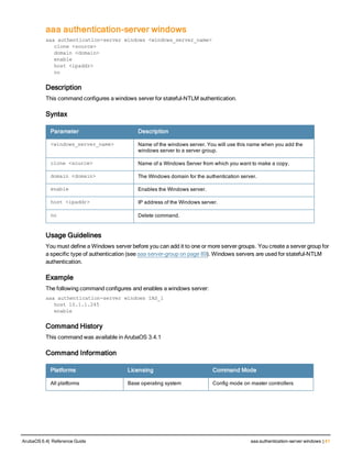 aaa authentication-server windows
aaa authentication-server windows <windows_server_name>
clone <source>
domain <domain>
enable
host <ipaddr>
no
Description
This command configures a windows server for stateful-NTLM authentication.
Syntax
Parameter Description
<windows_server_name> Name of the windows server. You will use this name when you add the
windows server to a server group.
clone <source> Name of a Windows Server from which you want to make a copy.
domain <domain> The Windows domain for the authentication server.
enable Enables the Windows server.
host <ipaddr> IP address of the Windows server.
no Delete command.
Usage Guidelines
You must define a Windows server before you can add it to one or more server groups. You create a server group for
a specific type of authentication (see aaa server-group on page 89). Windows servers are used for stateful-NTLM
authentication.
Example
The following command configures and enables a windows server:
aaa authentication-server windows IAS_1
host 10.1.1.245
enable
Command History
This command was available in ArubaOS 3.4.1
Command Information
Platforms Licensing Command Mode
All platforms Base operating system Config mode on master controllers
ArubaOS 6.4| Reference Guide aaa authentication-server windows | 41
 