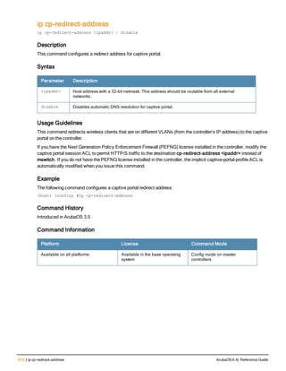 410 | ip cp-redirect-address ArubaOS 6.4| Reference Guide
ip cp-redirect-address
ip cp-redirect-address <ipaddr> | disable
Description
This command configures a redirect address for captive portal.
Syntax
Parameter Description
<ipaddr> Host address with a 32-bit netmask. This address should be routable from all external
networks.
disable Disables automatic DNS resolution for captive portal.
Usage Guidelines
This command redirects wireless clients that are on different VLANs (from the controller’s IP address) to the captive
portal on the controller.
If you have the Next Generation Policy Enforcement Firewall (PEFNG) license installed in the controller, modify the
captive portal session ACL to permit HTTP/S traffic to the destination cp-redirect-address <ipaddr> instead of
mswitch. If you do not have the PEFNG license installed in the controller, the implicit captive-portal-profile ACL is
automatically modified when you issue this command.
Example
The following command configures a captive portal redirect address:
(host) (config) #ip cp-redirect-address
Command History
Introduced in ArubaOS 3.0
Command Information
Platform License Command Mode
Available on all platforms Available in the base operating
system
Config mode on master
controllers
 