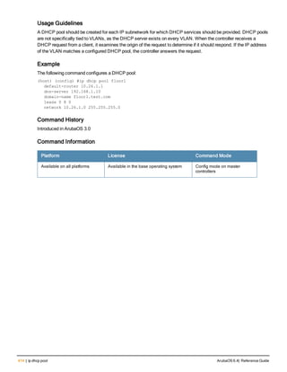 414 | ip dhcp pool ArubaOS 6.4| Reference Guide
Usage Guidelines
A DHCP pool should be created for each IP subnetwork for which DHCP services should be provided. DHCP pools
are not specifically tied to VLANs, as the DHCP server exists on every VLAN. When the controller receives a
DHCP request from a client, it examines the origin of the request to determine if it should respond. If the IP address
of the VLAN matches a configured DHCP pool, the controller answers the request.
Example
The following command configures a DHCP pool:
(host) (config) #ip dhcp pool floor1
default-router 10.26.1.1
dns-server 192.168.1.10
domain-name floor1.test.com
lease 0 8 0
network 10.26.1.0 255.255.255.0
Command History
Introduced in ArubaOS 3.0
Command Information
Platform License Command Mode
Available on all platforms Available in the base operating system Config mode on master
controllers
 