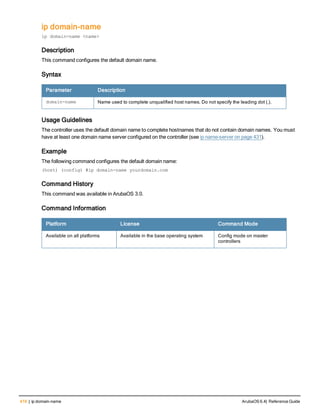 416 | ip domain-name ArubaOS 6.4| Reference Guide
ip domain-name
ip domain-name <name>
Description
This command configures the default domain name.
Syntax
Parameter Description
domain-name Name used to complete unqualified host names. Do not specify the leading dot (.).
Usage Guidelines
The controller uses the default domain name to complete hostnames that do not contain domain names. You must
have at least one domain name server configured on the controller (see ip name-server on page 431).
Example
The following command configures the default domain name:
(host) (config) #ip domain-name yourdomain.com
Command History
This command was available in ArubaOS 3.0.
Command Information
Platform License Command Mode
Available on all platforms Available in the base operating system Config mode on master
controllers
 