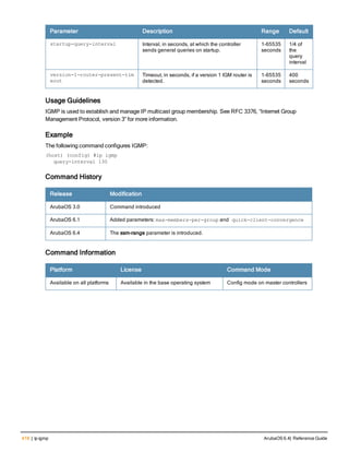 418 | ip igmp ArubaOS 6.4| Reference Guide
Parameter Description Range Default
startup-query-interval Interval, in seconds, at which the controller
sends general queries on startup.
1-65535
seconds
1/4 of
the
query
interval
version-1-router-present-tim
eout
Timeout, in seconds, if a version 1 IGM router is
detected.
1-65535
seconds
400
seconds
Usage Guidelines
IGMP is used to establish and manage IP multicast group membership. See RFC 3376, “Internet Group
Management Protocol, version 3” for more information.
Example
The following command configures IGMP:
(host) (config) #ip igmp
query-interval 130
Command History
Release Modification
ArubaOS 3.0 Command introduced
ArubaOS 6.1 Added parameters: max-members-per-group and quick-client-convergence
ArubaOS 6.4 The ssm-range parameter is introduced.
Command Information
Platform License Command Mode
Available on all platforms Available in the base operating system Config mode on master controllers
 