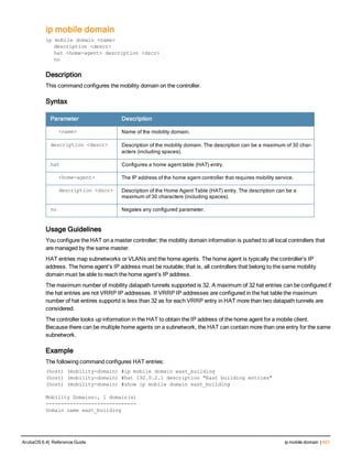 ip mobile domain
ip mobile domain <name>
description <descr>
hat <home-agent> description <dscr>
no
Description
This command configures the mobility domain on the controller.
Syntax
Parameter Description
<name> Name of the mobility domain.
description <descr> Description of the mobility domain. The description can be a maximum of 30 char-
acters (including spaces).
hat Configures a home agent table (HAT) entry.
<home-agent> The IP address of the home agent controller that requires mobility service.
description <dscr> Description of the Home Agent Table (HAT) entry. The description can be a
maximum of 30 characters (including spaces).
no Negates any configured parameter.
Usage Guidelines
You configure the HAT on a master controller; the mobility domain information is pushed to all local controllers that
are managed by the same master.
HAT entries map subnetworks or VLANs and the home agents. The home agent is typically the controller’s IP
address. The home agent’s IP address must be routable; that is, all controllers that belong to the same mobility
domain must be able to reach the home agent’s IP address.
The maximum number of mobility datapath tunnels supported is 32. A maximum of 32 hat entries can be configured if
the hat entries are not VRRP IP addresses. If VRRP IP addresses are configured in the hat table the maximum
number of hat entires supportd is less than 32 as for each VRRP entry in HAT more than two datapath tunnels are
considered.
The controller looks up information in the HAT to obtain the IP address of the home agent for a mobile client.
Because there can be multiple home agents on a subnetwork, the HAT can contain more than one entry for the same
subnetwork.
Example
The following command configures HAT entries:
(host) (mobility-domain) #ip mobile domain east_building
(host) (mobility-domain) #hat 192.0.2.1 description "East building entries"
(host) (mobility-domain) #show ip mobile domain east_building
Mobility Domains:, 1 domain(s)
------------------------------
Domain name east_building
ArubaOS 6.4| Reference Guide ip mobile domain | 421
 