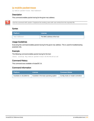 ip mobile packet-trace
ip mobile packet-trace <mac-address>
Description
This command enables packet tracing for the given mac address.
Use this command with caution. It replaces the existing users with user entries from the imported file.
Syntax
Platform License
<mac-address> The MAC address of the host
Usage Guidelines
Executing this command enables packet tracing for the given mac address. This is used for troubleshooting
purposes only.
Example
The following command enables packet tracing for the host:
(host) (config) #ip mobile packet-trace 00:40:96:a6:a1:a4
Command History
This command was available in ArubaOS 3.4.
Command Information
Platform License Command Mode
Available on all platforms Available in the base operating system Config mode on master controllers
ArubaOS 6.4| Reference Guide ip mobile packet-trace | 425
 
