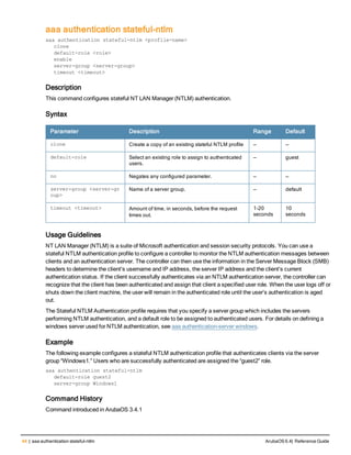 44 | aaa authentication stateful-ntlm ArubaOS 6.4| Reference Guide
aaa authentication stateful-ntlm
aaa authentication stateful-ntlm <profile-name>
clone
default-role <role>
enable
server-group <server-group>
timeout <timeout>
Description
This command configures stateful NT LAN Manager (NTLM) authentication.
Syntax
Parameter Description Range Default
clone Create a copy of an existing stateful NTLM profile — —
default-role Select an existing role to assign to authenticated
users.
— guest
no Negates any configured parameter. — —
server-group <server-gr
oup>
Name of a server group. — default
timeout <timeout> Amount of time, in seconds, before the request
times out.
1-20
seconds
10
seconds
Usage Guidelines
NT LAN Manager (NTLM) is a suite of Microsoft authentication and session security protocols. You can use a
stateful NTLM authentication profile to configure a controller to monitor the NTLM authentication messages between
clients and an authentication server. The controller can then use the information in the Server Message Block (SMB)
headers to determine the client's username and IP address, the server IP address and the client's current
authentication status. If the client successfully authenticates via an NTLM authentication server, the controller can
recognize that the client has been authenticated and assign that client a specified user role. When the user logs off or
shuts down the client machine, the user will remain in the authenticated role until the user’s authentication is aged
out.
The Stateful NTLM Authentication profile requires that you specify a server group which includes the servers
performing NTLM authentication, and a default role to be assigned to authenticated users. For details on defining a
windows server used for NTLM authentication, see aaa authentication-server windows.
Example
The following example configures a stateful NTLM authentication profile that authenticates clients via the server
group “Windows1.” Users who are successfully authenticated are assigned the “guest2” role.
aaa authentication stateful-ntlm
default-role guest2
server-group Windows1
Command History
Command introduced in ArubaOS 3.4.1
 