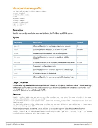 ids rap-wml-server-profile
ids rap-wml-server-profile <server-name>
ageout <period>
cache{disable|enable
clone
db-name <name>
ip-addr<ipaddr>
password <password>
type mssql|mysql
user <name>
Description
Use this command to specify the name and attributes of a MySQL or an MSSQL server.
Syntax
Parameter Description Default
ageout (Optional) Specifies the cache ageout period, in seconds. 0
cache (Optional) Enables the cache, or disables the cache. Disabled
clone Copies configuration settings from an existing profile.
db-name (Optional) Specifies the name of the MySQL or MSSQL
database.
—
ip-addr (Optional) Specifies the IP address of the named MSSQL server. 0.0.0.0
no Negates any configured parameter. —
password (Optional) Specifies the password required for database login. —
type (Optional) Specifies the server type. —
user (Optional) Specifies the user name required for database login. —
Usage Guidelines
Use the show rap-wml cache command to show the cache of all lookups for a database server. Use the show rap-
wml servers command to show the database server state. Use the show rap-wml wired-mac command to show
wired MAC discovered on traffic through the AP.
Example
(host) (config) #ids rap-wml-server-profile mysqlserver type mysql ip-addr 10.4.11.10 db-name
automatedtestdatabase user sa password sa
ids rap-wml-table-profile mysqlserver table-name mactest_undelimited timestamp-column time loo
kup-time 600
ids rap-wml-table-profile table-name mysqlserver mactest_delimited mac-delimiter : timestamp-c
olumn time lookup-time 600
This example configures an MSSQL server and sets up associated rap-wml table attributes for that server.
(host) (config) # ids rap-wml-server-profile mssqlserver type mssql ip-addr  10.4.11.11 db-nam
e automatedtestdatabase user sa password sa
ArubaOS 6.4| Reference Guide ids rap-wml-server-profile | 441
 