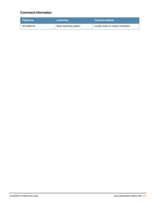 Command Information
Platforms Licensing Command Mode
All platforms Base operating system Config mode on master controllers
ArubaOS 6.4| Reference Guide aaa authentication stateful-ntlm | 45
 