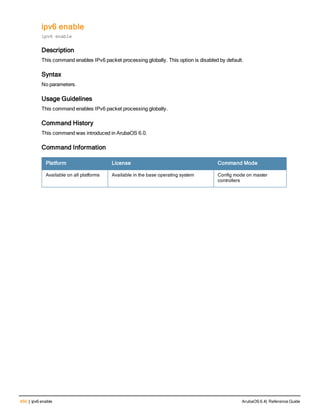 450 | ipv6 enable ArubaOS 6.4| Reference Guide
ipv6 enable
ipv6 enable
Description
This command enables IPv6 packet processing globally. This option is disabled by default.
Syntax
No parameters.
Usage Guidelines
This command enables IPv6 packet processing globally.
Command History
This command was introduced in ArubaOS 6.0.
Command Information
Platform License Command Mode
Available on all platforms Available in the base operating system Config mode on master
controllers
 