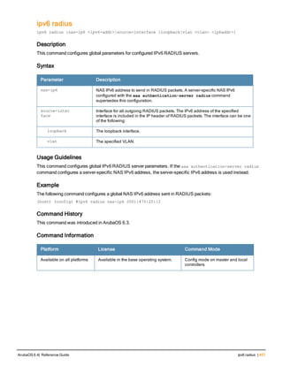 ipv6 radius
ipv6 radius {nas-ip6 <ipv6-addr>|source-interface {loopback|vlan <vlan> <ip6addr>}
Description
This command configures global parameters for configured IPv6 RADIUS servers.
Syntax
Parameter Description
nas-ip6 NAS IPv6 address to send in RADIUS packets. A server-specific NAS IPv6
configured with the aaa authentication-server radius command
supersedes this configuration.
source-inter
face
Interface for all outgoing RADIUS packets. The IPv6 address of the specified
interface is included in the IP header of RADIUS packets. The interface can be one
of the following:
loopback The loopback interface.
vlan The specified VLAN.
Usage Guidelines
This command configures global IPv6 RADIUS server parameters. If the aaa authentication-server radius
command configures a server-specific NAS IPv6 address, the server-specific IPv6 address is used instead.
Example
The following command configures a global NAS IPv6 address sent in RADIUS packets:
(host) (config) #ipv6 radius nas-ip6 2001:470:20::2
Command History
This command was introduced in ArubaOS 6.3.
Command Information
Platform License Command Mode
Available on all platforms Available in the base operating system. Config mode on master and local
controllers
ArubaOS 6.4| Reference Guide ipv6 radius | 457
 