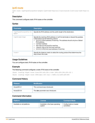 458 | ipv6 route ArubaOS 6.4| Reference Guide
ipv6 route
ipv6 route {ipv6-prefix/prefix-length}|ipv6-next-hop|null|vlan[vlanid]|link-local-next-hop}|co
st
Description
This command configures static IPv6 routes on the controller.
Syntax
Parameter Description
<ipv6-prefix/prefix-le
ngth>
Specify the IPv6 address and the prefix length of the destination.
<ipv6-next-hop> Specify the next-hop IPv6 address or null 0 to terminate or discard the packets.
Listed below are the following options:
l X:X:X:X::X-IPv6 address of next-hop. The address should only be a Global
IPv6 address.
l null-Null interface
l vlan-Vlan for link local for next-hop
l <vlanid>-Vlan-id for link local next-hop
l X:X:X:X::X-IPv6 link local address of next-hop
<cost> Specify the distance metric to select the routing protocol that determines the
way to learn the route.
Usage Guidelines
You can configure static IPv6 routes on the controller.
Example
The following command configures a static IPv6 route on the controller:
(host) (config) #ipv6 route 2cce:205:160:100::/<64> 2001:205:160:100::ff 1
(host) (config) #ipv6 route 2000:eab::/64 vlan 1 fe80::1a:1e00:a00:9f0
Command History
Release Modification
ArubaOS 6.1 This command was introduced.
ArubaOS 6.4 The vlan parameter was introduced.
Command Information
Platform License Command Mode
Available on all platforms Available in the base operating
system
Config mode on master
controllers
 