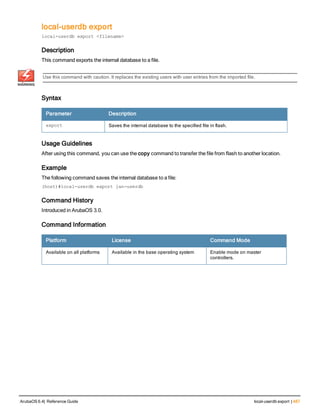 local-userdb export
local-userdb export <filename>
Description
This command exports the internal database to a file.
Use this command with caution. It replaces the existing users with user entries from the imported file.
Syntax
Parameter Description
export Saves the internal database to the specified file in flash.
Usage Guidelines
After using this command, you can use the copy command to transfer the file from flash to another location.
Example
The following command saves the internal database to a file:
(host)#local-userdb export jan-userdb
Command History
Introduced in ArubaOS 3.0.
Command Information
Platform License Command Mode
Available on all platforms Available in the base operating system Enable mode on master
controllers.
ArubaOS 6.4| Reference Guide local-userdb export | 487
 