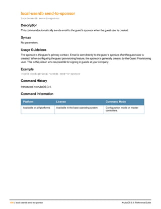 498 | local-userdb send-to-sponsor ArubaOS 6.4| Reference Guide
local-userdb send-to-sponsor
local-userdb send-to-sponsor
Description
This command automatically sends email to the guest’s sponsor when the guest user is created.
Syntax
No parameters.
Usage Guidelines
The sponsor is the guest's primary contact. Email is sent directly to the guest’s sponsor after the guest user is
created. When configuring the guest provisioning feature, the sponsor is generally created by the Guest Provisioning
user. This is the person who responsible for signing in guests at your company.
Example
(host)(config)#local-userdb send-to-sponsor
Command History
Introduced in ArubaOS 3.4.
Command Information
Platform License Command Mode
Available on all platforms Available in the base operating system Configuration mode on master
controllers.
 