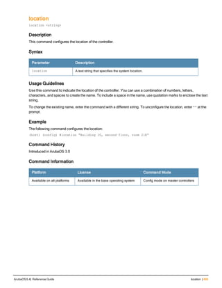 location
location <string>
Description
This command configures the location of the controller.
Syntax
Parameter Description
location A text string that specifies the system location.
Usage Guidelines
Use this command to indicate the location of the controller. You can use a combination of numbers, letters,
characters, and spaces to create the name. To include a space in the name, use quotation marks to enclose the text
string.
To change the existing name, enter the command with a different string. To unconfigure the location, enter “” at the
prompt.
Example
The following command configures the location:
(host) (config) #location “Building 10, second floor, room 21E”
Command History
Introduced in ArubaOS 3.0
Command Information
Platform License Command Mode
Available on all platforms Available in the base operating system Config mode on master controllers
ArubaOS 6.4| Reference Guide location | 499
 