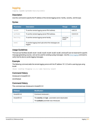 logging
logging [ipaddr|ipv6addr|facility|level]
Description
Use this command to specify the IP address of the remote logging server, facility, severity, and the type.
Syntax
Parameter Description Range Default
ipaddr To set the remote logging server IPv4 address. A.B.C.D
ipv6addr To set the remote logging server IPv6 address. X:X:X:X::X
facility To set the remote logging server facility. local 0 to
local7
—
level To set the logging level upto which the messages are
logged.
Usage Guidelines
The local use facilities (local0, local1, local2, local3, local4, local5, local6, and local7) are not reserved for specific
message-generating sources, and can be used for sending syslog messages. Use the show logging command to
verify that the device sends logging messages.
Example
The following command adds the remote logging server with the IP address 10.1.2.3 with a user log type using
local4.
(host) (config) #logging 1.1.1.1 user facility local4
Command History
Introduced in ArubaOS 6.0
severity|type
Command History
This command was introduced in ArubaOS 3.0
Release Modification
ArubaOS 6.0 Command introducedd.
ArubaOS 6.3 The severity and type parameters were deprecated.
The ipv6addr parameter was introduced.
ArubaOS 6.4| Reference Guide logging | 501
 
