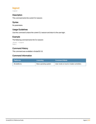 logout
logout
Description
This command exits the current CLI session.
Syntax
No parameters.
Usage Guidelines
Use this command to leave the current CLI session and return to the user login.
Example
The following command exits the CLI session:
(host) >logout
User:
Command History
This command was available in ArubaOS 3.0.
Command Information
Platforms Licensing Command Mode
All platforms Base operating system User mode on local or master controllers
ArubaOS 6.4| Reference Guide logout | 509
 