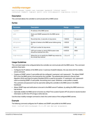 mobility-manager
mobility-manager <ipaddr> user <username> <password> [interval <secs>]
[retrycount <number>] [udp-port <port>] [rtls <rtls-udp-port>] trap-version {1|2c|3}
Description
This command allows the controller to communicate with an MMS server.
Syntax
Parameter Description Range Default
<ipaddr> IP address of the MMS server. — —
user Name and SNMP password for the MMS server
user.
— —
interval Round-trip time, in seconds, to trap server. 1-65535 60 seconds
retrycount Number of retries to the MMS server before giving
up.
1-65535 3
udp-port UDP port number for trap server. 0-65535 162
rtls UDP port number on which RSSI location data
should be received from APs.
0-65535 8000
trap-version Allows the you to specify the SNMP trap version by
the remote trap receiver.
1, 2c, or 3 3
Usage Guidelines
This command needs to be configured before the controller can communicate with the MMS server. This command
performs three tasks:
l Configures the IP address of the MMS server. In previous ArubaOS releases, this was done with the mobility-
server command.
l Creates an SNMP version 3 user profile with the configured <username> and <password>. This allows SNMP
SETs from the MMS server to be received by the controller. The authentication protocol is Secure Hash
Algorithm (SHA) and Data Encryption Standard (DES) is used for encryption. If <username> and <password>
match an existing SNMP v3 user profile, the existing one is used. Otherwise, a new profile is created.
This username and password must be used when adding this controller to the MMS server in the MMS
Dashboard.
l Allows SNMP traps and notifications to be sent to the MMS server IP address, by adding this MMS server as a
trap receiver.
l Optionally enables the MMS server to function as a Real Time Location System (RTLS) server to receive location
information via APs from RTLS tags or other devices.
Use the show mobility-manager command to check the current status of the configured MMS servers.
Example
The following command configures the IP address and SNMP user profile for the MMS server:
(host) (config)# mobility-manager 10.2.1.245 user mms-user my-password.
ArubaOS 6.4| Reference Guide mobility-manager | 521
 