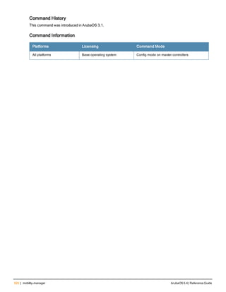 522 | mobility-manager ArubaOS 6.4| Reference Guide
Command History
This command was introduced in ArubaOS 3.1.
Command Information
Platforms Licensing Command Mode
All platforms Base operating system Config mode on master controllers
 