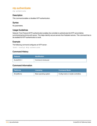 534 | ntp authenticate ArubaOS 6.4| Reference Guide
ntp authenticate
ntp authenticate
Description
This command enables or disables NTP authentication.
Syntax
No parameters.
Usage Guidelines
Network Time Protocol (NTP) authentication enables the controller to authenticate the NTP server before
synchronizing local time with server. This helps identify secure servers from fradulent servers. This command has to
be enabled for NTP authentication to work.
Example
The following command configures an NTP server:
(host) (config) #ntp authenticate
Command History
Release Modification
ArubaOS 6.1 Command introduced
Command Information
Platforms Licensing Command Mode
All platforms Base operating system Config mode on master controllers
 