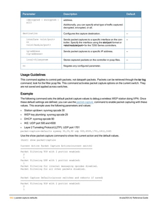 542 | packet-capture-defaults ArubaOS 6.4| Reference Guide
Parameter Description Default
{decrypted | encrypted |
all}
address.
Additionally, you can specify what type of traffic captured:
decrypted, encrypted, or all.
destination Configures the capture destination. —
interface <slot/port>
or
<slot/module/port>
Sends packet captures to a specific interface on the con-
troller. Specify the interface using the slot/port format or
<slot/module/port> for the 7200 Series controllers.
—
ip-address
<ip-address>
Sends packet captures to a specific IP address. —
local-filesystem Stores captured packets on the controller in pcap files. —
no Negates any configured parameter.
Usage Guidelines
This command applies to control path packets; not datapath packets. Packets can be retrieved through the tar log
command; look for the filter.pcap file. This command activates packet capture options on the current switch. They
are not saved and applied across switches.
Example
The following command sets the default packet capture values to debug a wireless WEP station doing VPN. Once
these default settings are defined, you can use the packet-capture command to enable packet capturing with these
values. This example uses the following parameters and values:
l Station up/down: sysmsg opcode 30
l WEP key plumbing: sysmsg opcode 29
l DHCP: sysmsg opcode 90
l IKE: UDP port 500 and 4500
l Layer 2 Tunneling Protocol (L2TP): UDP port 1701
packet-capture-defaults sysmsg 30,29,90 udp 500,4500,1701,1812,1645
Use the show packet-capture command to show the current action and the default values.
(host) show packet-capture
Current Active Packet Capture Actions(current switch)
=====================================================
Packet filtering TCP with 2 port(s) enabled:
2
1
Packet filtering UDP with 1 port(s) enabled:
1
Packet filtering for internal messaging opcodes disabled.
Packet filtering for all other packets disabled.
Packet Capture Defaults(across switches and reboots if saved)
============================================================
Packet filtering TCP with 2 port(s) enabled:
2
1
 