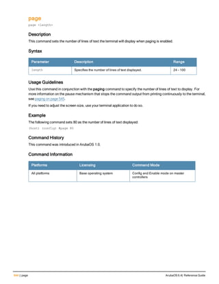 544 | page ArubaOS 6.4| Reference Guide
page
page <length>
Description
This command sets the number of lines of text the terminal will display when paging is enabled.
Syntax
Parameter Description Range
length Specifies the number of lines of text displayed. 24 - 100
Usage Guidelines
Use this command in conjunction with the paging command to specify the number of lines of text to display. For
more information on the pause mechanism that stops the command output from printing continuously to the terminal,
see paging on page 545.
If you need to adjust the screen size, use your terminal application to do so.
Example
The following command sets 80 as the number of lines of text displayed:
(host) (config) #page 80
Command History
This command was introduced in ArubaOS 1.0.
Command Information
Platforms Licensing Command Mode
All platforms Base operating system Config and Enable mode on master
controllers
 