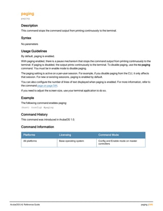 paging
paging
Description
This command stops the command output from printing continuously to the terminal.
Syntax
No parameters
Usage Guidelines
By default, paging is enabled.
With paging enabled, there is a pause mechanism that stops the command output from printing continuously to the
terminal. If paging is disabled, the output prints continuously to the terminal. To disable paging, use the no paging
command. You must be in enable mode to disable paging.
The paging setting is active on a per-user session. For example, if you disable paging from the CLI, it only affects
that session. For new or existing sessions, paging is enabled by default.
You can also configure the number of lines of text displayed when paging is enabled. For more information, refer to
the command page on page 544.
If you need to adjust the screen size, use your terminal application to do so.
Example
The following command enables paging:
(host) (config) #paging
Command History
This command was introduced in ArubaOS 1.0.
Command Information
Platforms Licensing Command Mode
All platforms Base operating system Config and Enable mode on master
controllers
ArubaOS 6.4| Reference Guide paging | 545
 