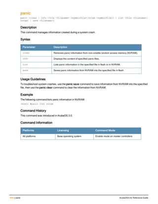 548 | panic ArubaOS 6.4| Reference Guide
panic
panic {clear | info {file <filename> <symbolfile>|nvram <symbolfile>} | list {file <filename>|
nvram} | save <filename>}
Description
This command manages information created during a system crash.
Syntax
Parameter Description
clear Removes panic information from non-volatile random access memory (NVRAM).
info Displays the content of specified panic files.
list Lists panic information in the specified file in flash or in NVRAM.
save Saves panic information from NVRAM into the specified file in flash.
Usage Guidelines
To troubleshoot system crashes, use the panic save command to save information from NVRAM into the specified
file, then use the panic clear command to clear the information from NVRAM.
Example
The following command lists panic information in NVRAM:
(host) #panic list nvram
Command History
This command was introduced in ArubaOS 3.0.
Command Information
Platforms Licensing Command Mode
All platforms Base operating system Enable mode on master controllers
 