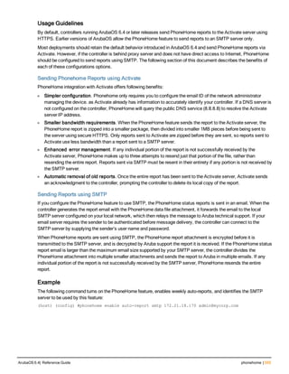 Usage Guidelines
By default, controllers running ArubaOS 6.4 or later releases send PhoneHome reports to the Activate server using
HTTPS. Earlier versions of ArubaOS allow the PhoneHome feature to send reports to an SMTP server only.
Most deployments should retain the default behavior introduced in ArubaOS 6.4 and send PhoneHome reports via
Activate. However, if the controller is behind proxy server and does not have direct access to Internet, PhoneHome
should be configured to send reports using SMTP. The following section of this document describes the benefits of
each of these configurations options.
Sending Phonehome Reports using Activate
PhoneHome integration with Activate offers following benefits:
l Simpler configuration. Phonehome only requires you to configure the email ID of the network administrator
managing the device. as Activate already has information to accurately identify your controller. If a DNS server is
not configured on the controller, PhoneHome will query the public DNS service (8.8.8.8) to resolve the Activate
server IP address.
l Smaller bandwidth requirements. When the PhoneHome feature sends the report to the Activate server, the
PhoneHome report is zipped into a smaller package, then divided into smaller 1MB pieces before being sent to
the server using secure HTTPS. Only reports sent to Activate are zipped before they are sent, so reports sent to
Activate use less bandwidth than a report sent to a SMTP server.
l Enhanced error management. If any individual portion of the report is not successfully received by the
Activate server, PhoneHome makes up to three attempts to resend just that portion of the file, rather than
resending the entire report. Reports sent via SMTP must be resent in their entirety if any portion is not received by
the SMTP server.
l Automatic removal of old reports. Once the entire report has been sent to the Activate server, Activate sends
an acknowledgment to the controller, prompting the controller to delete its local copy of the report.
Sending Reports using SMTP
If you configure the PhoneHome feature to use SMTP, the PhoneHome status reports is sent in an email. When the
controller generates the report email with the PhoneHome data file attachment, it forwards the email to the local
SMTP server configured on your local network, which then relays the message to Aruba technical support. If your
email server requires the sender to be authenticated before message delivery, the controller can connect to the
SMTP server by supplying the sender’s user name and password.
When PhoneHome reports are sent using SMTP, the PhoneHome report attachment is encrypted before it is
transmitted to the SMTP server, and is decrypted by Aruba support the report it is received. If the PhoneHome status
report email is larger than the maximum email size supported by your SMTP server, the controller divides the
PhoneHome attachment into multiple smaller attachments and sends the report to Aruba in multiple emails. If any
individual portion of the report is not successfully received by the SMTP server, PhoneHome resends the entire
report.
Example
The following command turns on the PhoneHome feature, enables weekly auto-reports, and identifies the SMTP
server to be used by this feature:
(host) (config) #phonehome enable auto-report smtp 172.21.18.170 admin@mycorp.com
ArubaOS 6.4| Reference Guide phonehome | 555
 