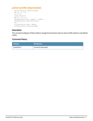 policer-profile (deprecated)
policer-profile <profile-name>
cbs {k | m | g}
cir <cir>
clone <source>
ebs [k | m | g]
exceed-action drop | permit | remark
exceed-profile <policerProfile>
no..
violate-action drop | permit
violate-profile <profile-name>
Description
This command configures a Policer profile to manage the transmission rate of a class of traffic based on user-defined
criteria.
Command History
Release Modification
ArubaOS 6.2 Command deprecated.
ArubaOS 6.4| Reference Guide policer-profile (deprecated) | 561
 