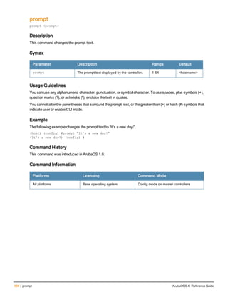 566 | prompt ArubaOS 6.4| Reference Guide
prompt
prompt <prompt>
Description
This command changes the prompt text.
Syntax
Parameter Description Range Default
prompt The prompt text displayed by the controller. 1–64 <hostname>
Usage Guidelines
You can use any alphanumeric character, punctuation, or symbol character. To use spaces, plus symbols (+),
question marks (?), or asterisks (*), enclose the text in quotes.
You cannot alter the parentheses that surround the prompt text, or the greater-than (>) or hash (#) symbols that
indicate user or enable CLI mode.
Example
The following example changes the prompt text to “It’s a new day!”.
(host) (config) #prompt “It’s a new day!”
(It’s a new day!) (config) #
Command History
This command was introduced in ArubaOS 1.0.
Command Information
Platforms Licensing Command Mode
All platforms Base operating system Config mode on master controllers
 
