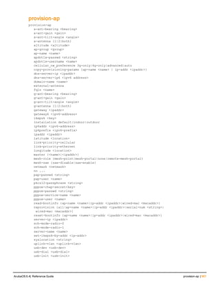 provision-ap
provision-ap
a-ant-bearing <bearing>
a-ant-gain <gain>
a-ant-tilt-angle <angle>
a-antenna {1|2|both}
altitude <altitude>
ap-group <group>
ap-name <name>
apdot1x-passwd <string>
apdot1x-username <name>
cellular_nw_preference 3g-only|4g-only|advanced|auto
copy-provisioning-params {ap-name <name> | ip-addr <ipaddr>}
dns-server-ip <ipaddr>
dns-server-ip6 <ipv6 address>
domain-name <name>
external-antenna
fqln <name>
g-ant-bearing <bearing>
g-ant-gain <gain>
g-ant-tilt-angle <angle>
g-antenna {1|2|both}
gateway <ipaddr>
gateway6 <ipv6-address>
ikepsk <key>
installation default|indoor|outdoor
ip6addr <ipv6-address>
ip6prefix <ipv6-prefix>
ipaddr <ipaddr>
latitude <location>
link-priority-cellular
link-priority-ethernet
longitude <location>
master {<name>|<ipaddr>}
mesh-role {mesh-point|mesh-portal|none|remote-mesh-portal}
mesh-sae {sae-disable|sae-enable}
netmask <netmask>
no ...
pap-passwd <string>
pap-user <name>
pkcs12-passphrase <string>
pppoe-chap-secret<key>
pppoe-passwd <string>
pppoe-service-name <name>
pppoe-user <name>
read-bootinfo {ap-name <name>|ip-addr <ipaddr>|wired-mac <macaddr>}
reprovision {all|ap-name <name>|ip-addr <ipaddr>|serial-num <string>|
 wired-mac <macaddr>}
reset-bootinfo {ap-name <name>|ip-addr <ipaddr>|wired-mac <macaddr>}
server-ip <ipaddr>
sch-mode-radio-0
sch-mode-radio-1
server-name <name>
set-ikepsk-by-addr <ip-addr>
syslocation <string>
uplink-vlan <uplink-vlan>
usb-dev <usb-dev>
usb-dial <usb-dial>
usb-init <usb-init>
ArubaOS 6.4| Reference Guide provision-ap | 567
 