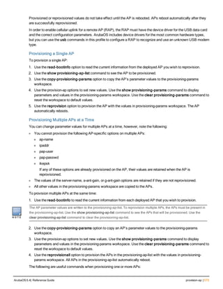 Provisioned or reprovisioned values do not take effect until the AP is rebooted. APs reboot automatically after they
are successfully reprovisioned.
In order to enable cellular uplink for a remote AP (RAP), the RAP must have the device driver for the USB data card
and the correct configuration parameters. ArubaOS includes device drivers for the most common hardware types,
but you can use the usb commands in this profile to configure a RAP to recognize and use an unknown USB modem
type.
Provisioning a Single AP
To provision a single AP:
1. Use the read-bootinfo option to read the current information from the deployed AP you wish to reprovision.
2. Use the show provisioning-ap-list command to see the AP to be provisioned.
3. Use the copy-provisioning-params option to copy the AP’s parameter values to the provisioning-params
workspace.
4. Use the provision-ap options to set new values. Use the show provisioning-params command to display
parameters and values in the provisioning-params workspace. Use the clear provisioning-params command to
reset the workspace to default values.
5. Use the reprovision option to provision the AP with the values in provisioning-params workspace. The AP
automatically reboots.
Provisioning Multiple APs at a Time
You can change parameter values for multiple APs at a time, however, note the following:
l You cannot provision the following AP-specific options on multiple APs:
n ap-name
n ipaddr
n pap-user
n pap-passwd
n ikepsk
If any of these options are already provisioned on the AP, their values are retained when the AP is
reprovisioned.
l The values of the server-name, a-ant-gain, or g-ant-gain options are retained if they are not reprovisioned.
l All other values in the provisioning-params workspace are copied to the APs.
To provision multiple APs at the same time:
1. Use the read-bootinfo to read the current information from each deployed AP that you wish to provision.
The AP parameter values are written to the provisioning-ap-list. To reprovision multiple APs, the APs must be present in
the provisioning-ap-list. Use the show provisioning-ap-list command to see the APs that will be provisioned. Use the
clear provisioning-ap-list command to clear the provisioning-ap-list.
2. Use the copy-provisioning-params option to copy an AP’s parameter values to the provisioning-params
workspace.
3. Use the provision-ap options to set new values. Use the show provisioning-params command to display
parameters and values in the provisioning-params workspace. Use the clear provisioning-params command to
reset the workspace to default values.
4. Use the reprovisionall option to provision the APs in the provisioning-ap-list with the values in provisioning-
params workspace. All APs in the provisioning-ap-list automatically reboot.
The following are useful commands when provisioning one or more APs:
ArubaOS 6.4| Reference Guide provision-ap | 573
 