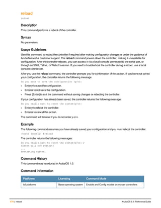 578 | reload ArubaOS 6.4| Reference Guide
reload
reload
Description
This command performs a reboot of the controller.
Syntax
No parameters.
Usage Guidelines
Use this command to reboot the controller if required after making configuration changes or under the guidance of
Aruba Networks customer support. The reload command powers down the controller, making it unavailable for
configuration. After the controller reboots, you can access it via a local console connected to the serial port, or
through an SSH, Telnet, or WebUI session. If you need to troubleshoot the controller during a reboot, use a local
console connection.
After you use the reload command, the controller prompts you for confirmation of this action. If you have not saved
your configuration, the controller returns the following message:
Do you want to save the configuration (y/n):
l Enter y to save the configuration.
l Enter n to not save the configuration.
l Press [Enter] to exit the command without saving changes or rebooting the controller.
If your configuration has already been saved, the controller returns the following message:
Do you really want to reset the system(y/n):
l Enter y to reboot the controller.
l Enter n to cancel this action.
The command will timeout if you do not enter y or n.
Example
The following command assumes you have already saved your configuration and you must reboot the controller:
(host) (config) #reload
The controller returns the following messages:
Do you really want to reset the system(y/n): y
System will now restart!
...
Restarting system.
Command History
This command was introduced in ArubaOS 1.0.
Command Information
Platforms Licensing Command Mode
All platforms Base operating system Enable and Config modes on master controllers
 
