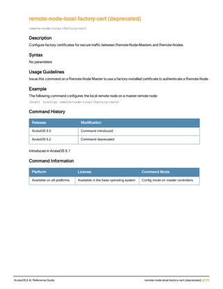 remote-node-local-factory-cert (deprecated)
localuserdb
remote-node-local-factory-cert
Description
Configure factory certificates for secure traffic between Remote-Node-Masters and Remote-Nodes.
Syntax
No parameters
Usage Guidelines
Issue this command on a Remote-Node Master to use a factory-installed certificate to authenticate a Remote-Node.
Example
The following command configures the local remote node on a master remote node:
(host) (config) remote-node-local-factory-certs
Command History
Release Modification
ArubaOS 6.0 Command introduced
ArubaOS 6.2 Command deprecated
Introduced in ArubaOS 6.1
Command Information
Platform License Command Mode
Available on all platforms Available in the base operating system Config mode on master controllers
ArubaOS 6.4| Reference Guide remote-node-local-factory-cert (deprecated) | 579
 