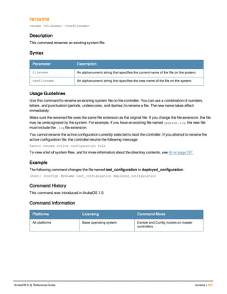 rename
rename <filename> <newfilename>
Description
This command renames an existing system file.
Syntax
Parameter Description
filename An alphanumeric string that specifies the current name of the file on the system.
newfilename An alphanumeric string that specifies the new name of the file on the system.
Usage Guidelines
Use this command to rename an existing system file on the controller. You can use a combination of numbers,
letters, and punctuation (periods, underscores, and dashes) to rename a file. The new name takes affect
immediately.
Make sure the renamed file uses the same file extension as the original file. If you change the file extension, the file
may be unrecognized by the system. For example, if you have an existing file named upgrade.log, the new file
must include the .log file extension.
You cannot rename the active configuration currently selected to boot the controller. If you attempt to rename the
active configuration file, the controller returns the following message:
Cannot rename active configuration file
To view a list of system files, and for more information about the directory contents, see dir on page 287.
Example
The following command changes the file named test_configuration to deployed_configuration:
(host) (config) #rename test_configuration deployed_configuration
Command History
This command was introduced in ArubaOS 1.0.
Command Information
Platforms Licensing Command Mode
All platforms Base operating system Eanble and Config modes on master
controllers
ArubaOS 6.4| Reference Guide rename | 587
 