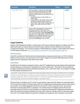 Parameter Description Range Default
video-aware-scan As long as there is at least one video frame
every 100 mSec the AP will reject an ARM
scanning request. Note that for each radio
interface, video frames must be defined in one
of two ways:
l Classify the frame as video traffic via a
session ACL.
l Enable WMM on the WLAN’s SSID profile
and define a specific DSCP value as a
video stream. Next, create a session ACL to
tag the video traffic with the that DSCP
value.
— enabled
voip-aware-scan Aruba’s VoIP Call Admission Control (CAC)
prevents any single AP from becoming
congested with voice calls. When you enable
CAC, you should also enable voip-aware-scan
parameter in the ARM profile, so the AP will not
attempt to scan a different channel if one of its
clients has an active VoIP call. This option
requires that scanning is also enabled.
— disabled
Usage Guidelines
Adaptive Radio Management (ARM) is a radio frequency (RF) resource allocation algorithm that allows each AP to
determine the optimum channel selection and transmit power setting to minimize interference and maximize
coverage and throughput. This command configures an ARM profile that you apply to a radio profile for the 5 GHz or
2.4 GHz frequency band (see rf dot11a-radio-profile on page 602 or rf dot11g-radio-profile on page 611).
Channel Quality
Hybrid APs and Spectrum Monitors determine channel quality by measuring channel noise, non-Wi-Fi (interferer)
utilization and duty-cycles, and certain types of Wi-Fi retries. Regular APs using the ARM feature derive channel
quality values by measuring the noise floor for that channel.
Client Match
the ARM client match feature continually monitors a client's RF neighborhood to provide ongoing client bandsteering
and load balancing, and enhanced AP reassignment for roaming mobile clients. This feature is recommended over
the legacy bandsteering and spectrum load balancing features, which, unlike client match, do not trigger AP changes
for clients already associated to an AP.
Legacy 802.11a/b/g devices do not support the client match feature. When client match is enabled on 802.11n-capable
devices, the client match feature overrides any settings configured for the legacy bandsteering, station handoff assist or
load balancing features. 802.11ac-capable devices do not support the legacy bandsteering, station hand off or load
balancing settings, so these APs must be managed on using client match.
When this feature is enabled on an AP, that AP is responsible for measuring the RF health of its associated clients.
The AP receives and collects information about clients in its neighborhood, and periodically sends this information to
the controller. The controller aggregates information it receives from all APs using client match, and maintains
information for all associated clients in a database. The controller shares this database with the APs (for their
associated clients) and the APs use the information to compute the client-based RF neighborhood and determine
which APs should be considered candidate APs for each client. When the controller receives a client steer request
from an AP, the controller identifies the optimal AP candidate and manages the client’s relocation to the desired
ArubaOS 6.4| Reference Guide rf arm-profile | 599
 