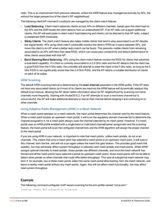 600 | rf arm-profile ArubaOS 6.4| Reference Guide
radio. This is an improvement from previous releases, where the ARM feature was managed exclusively by APs, the
without the larger perspective of the client's RF neighborhood.
The following client/AP mismatch conditions are managed by the client match feature:
l Load Balancing: Client match balances clients across APs on different channels, based upon the client load on
the APs and the SNR levels the client detects from an underutilized AP. If an AP radio can support additional
clients, the AP will participate in client match load balancing and clients can be directed to that AP radio, subject
to predefined SNR thresholds.
l Sticky Clients: The client match feature also helps mobile clients that tend to stay associated to an AP despite
low signal levels. APs using client match continually monitor the client's RSSI as it roams between APs, and
move the client to an AP when a better radio match can be found. This prevents mobile clients from remaining
associated to an APs with less than ideal RSSI, which can cause poor connectivity and reduce performance for
other clients associated with that AP.
l Band Steering/Band Balancing: APs using the client match feature monitor the RSSI for clients that advertise
a dual-band capability. If a client is currently associated to a 2.4 GHz radio and the AP detects that the client has
a good RSSI from the 5 Ghz radio, the controller will attempt to steer the client to the 5 Ghz radio, as long as the 5
Ghz RSSI is not significantly worse than the 2.4 GHz RSSI, and the AP retains a suitable distribution of clients
on each of its radios.
ARM Scanning
The default ARM scanning interval is determined by the scan-interval parameter in the ARM profile. If the AP does
not have any associated clients (or if most of its clients are inactive) the ARM feature will dynamically readjust this
default scan interval, allowing the AP obtain better information about its RF neighborhood by scanning non-home
channels more frequently. Starting with ArubaOS 6.2, if an AP attempts to scan a non-home channel but is
unsuccessful, the AP will make additional attempts to rescan that channel before skipping it and continuing on to
other channels.
Using Adaptive Radio Management (ARM) in a Mesh Network
When a mesh portal operates on a mesh network, the mesh portal determines the channel used by the mesh feature.
When a mesh point locates an upstream mesh portal, it will scan the regulatory domain channels list to determine the
channel assigned to it, for a mesh point always uses the channel selected by its mesh portal. However, if a mesh
portal uses an ARM profile enabled with a single-band or multi-band channel/power assignment and the scanning
feature, the mesh portal will scan the configured channel lists and the ARM algorithm will assign the proper channel
to the mesh portal.
If you are using ARM in your network, is important to note that mesh points, unlike mesh portals, do not scan
channels. This means that once a mesh point has selected a mesh portal or an upstream mesh point, it will tune to
this channel, form the link, and will not scan again unless the mesh link gets broken. This provides good mesh link
stability, but may adversely affect system throughput in networks with mesh portals and mesh points. When ARM
assigns optimal channels to mesh portals, those portals use different channels, and once the mesh network has
formed and all the mesh points have selected a portal (or upstream mesh point), those mesh points will not be able to
detect other portals on other channels that could offer better throughput. This type of suboptimal mesh network may
form if, for example, two or three mesh points select the same mesh portal after booting, form the mesh network, and
leave a nearby mesh portal without any mesh points. Again, this will not affect mesh functionality, but may affect
total system throughput.
Example
The following command configures VoIP-aware scanning for the arm-profile named “voice-arm:”
(config) (host) #rf arm-profile voice-arm
 