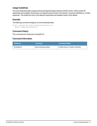 Usage Guidelines
The event threshold profile configures Received Signal Strength Indication (RSSI) metrics. When certain RF
parameters are exceeded, these events can signal excessive load on the network, excessive interference, or faulty
equipment. This profile and many of the detection parameters are disabled (value is 0) by default.
Example
The following command configures an event threshold profile:
(host) (config) #rf event-thresholds-profile et1
detect-frame-rate-anomalies
Command History
This command was introduced in ArubaOS 3.0
Command Information
Platforms Licensing Command Mode
All platforms Base operating system Config mode on master controllers
ArubaOS 6.4| Reference Guide rf event-thresholds-profile | 623
 