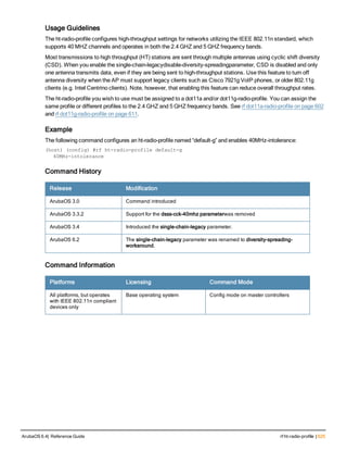 Usage Guidelines
The ht-radio-profile configures high-throughput settings for networks utilizing the IEEE 802.11n standard, which
supports 40 MHZ channels and operates in both the 2.4 GHZ and 5 GHZ frequency bands.
Most transmissions to high throughput (HT) stations are sent through multiple antennas using cyclic shift diversity
(CSD). When you enable the single-chain-legacydisable-diversity-spreadingparameter, CSD is disabled and only
one antenna transmits data, even if they are being sent to high-throughput stations. Use this feature to turn off
antenna diversity when the AP must support legacy clients such as Cisco 7921g VoIP phones, or older 802.11g
clients (e.g. Intel Centrino clients). Note, however, that enabling this feature can reduce overall throughput rates.
The ht-radio-profile you wish to use must be assigned to a dot11a and/or dot11g-radio-profile. You can assign the
same profile or different profiles to the 2.4 GHZ and 5 GHZ frequency bands. See rf dot11a-radio-profile on page 602
and rf dot11g-radio-profile on page 611.
Example
The following command configures an ht-radio-profile named “default-g” and enables 40MHz-intolerance:
(host) (config) #rf ht-radio-profile default-g
40MHz-intolerance
Command History
Release Modification
ArubaOS 3.0 Command introduced
ArubaOS 3.3.2 Support for the dsss-cck-40mhz parameterwas removed
ArubaOS 3.4 Introduced the single-chain-legacy parameter.
ArubaOS 6.2 The single-chain-legacy parameter was renamed to diversity-spreading-
workaround.
Command Information
Platforms Licensing Command Mode
All platforms, but operates
with IEEE 802.11n compliant
devices only
Base operating system Config mode on master controllers
ArubaOS 6.4| Reference Guide rf ht-radio-profile | 625
 