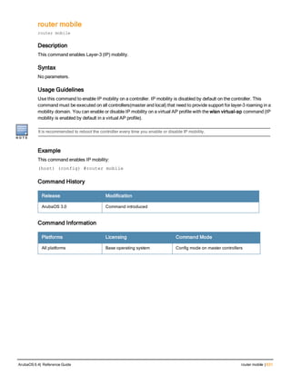 router mobile
router mobile
Description
This command enables Layer-3 (IP) mobility.
Syntax
No parameters.
Usage Guidelines
Use this command to enable IP mobility on a controller. IP mobility is disabled by default on the controller. This
command must be executed on all controllers(master and local) that need to provide support for layer-3 roaming in a
mobility domain. You can enable or disable IP mobility on a virtual AP profile with the wlan virtual-ap command (IP
mobility is enabled by default in a virtual AP profile).
It is recommended to reboot the controller every time you enable or disable IP mobility.
Example
This command enables IP mobility:
(host) (config) #router mobile
Command History
Release Modification
ArubaOS 3.0 Command introduced
Command Information
Platforms Licensing Command Mode
All platforms Base operating system Config mode on master controllers
ArubaOS 6.4| Reference Guide router mobile | 631
 